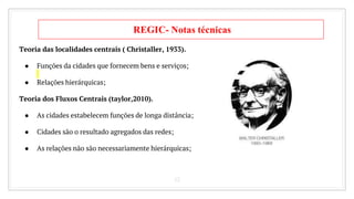 12
REGIC- Notas técnicas
Teoria das localidades centrais ( Christaller, 1933).
● Funções da cidades que fornecem bens e serviços;
● Relações hierárquicas;
Teoria dos Fluxos Centrais (taylor,2010).
● As cidades estabelecem funções de longa distância;
● Cidades são o resultado agregados das redes;
● As relações não são necessariamente hierárquicas;
 