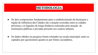 METODOLOGIA
● Os dois componentes fundamentais para o estabelecimento da hierarquia e
região de influência das Cidades são a atração exercidas entre as cidades
próximas e as ligações de longa distância realizadas pela atuação de
instituições públicas e privadas presente nos centros urbanos.
● Os dados obtidos na pesquisa foram coletados na escala municipal, tanto os
captados por questionário quanto os por fontes secundárias.
15
 