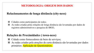 METODOLOGIA- ORIGEM DOS DADOS
Relacionamentos de longa distância (city-ness)
▣ Cidades como participantes de redes;
▣ As redes criadas pelas relações de longa distância são levantadas por dados de
registros administrativos e pesquisa do IBGE;
Relações de Proximidades ( town-ness)
▣ Cidade como fornecedores de bens de serviços;
▣ As redes criadas pela atrações de curta distância são levantadas por dados
primários: Aplicação de Questionários.
16
 