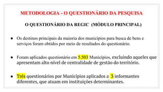METODOLOGIA - O QUESTIONÁRIO DA PESQUISA
O QUESTIONÁRIO DA REGIC (MÓDULO PRINCIPAL)
● Os destinos principais da maioria dos municípios para busca de bens e
serviços foram obtidos por meio de resultados do questionário.
● Foram aplicados questionário em 5.503 Municípios, excluindo aqueles que
apresentam alto nível de centralidade de gestão do território.
● Três questionários por Municípios aplicados a 3 informantes
diferentes, que atuam em instituições determinantes.
17
 