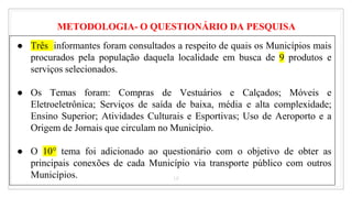18
● Três informantes foram consultados a respeito de quais os Municípios mais
procurados pela população daquela localidade em busca de 9 produtos e
serviços selecionados.
● Os Temas foram: Compras de Vestuários e Calçados; Móveis e
Eletroeletrônica; Serviços de saída de baixa, média e alta complexidade;
Ensino Superior; Atividades Culturais e Esportivas; Uso de Aeroporto e a
Origem de Jornais que circulam no Município.
● O 10° tema foi adicionado ao questionário com o objetivo de obter as
principais conexões de cada Município via transporte público com outros
Municípios.
METODOLOGIA- O QUESTIONÁRIO DA PESQUISA
 