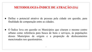 METODOLOGIA-ÍNDICE DE ATRAÇÃO (IA)
● Define o potencial atrativo de pessoas pela cidade em questão, para
finalidade de comparação entre as cidades.
● O Índice leva em questão os Municípios que citaram o mesmo centro
urbano como referência para busca de bens e serviços, às populações
desses Municípios de origem e a proporção de deslocamentos
mencionados nos questionários.
20
 