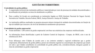 27
GESTÃO DO TERRITÓRIO:
Centralidade de gestão pública:
● A organização territorial das instituições públicas é materializada por meio da presença de unidades descentralizadas e
da atribuição de jurisdições ou áreas de atendimento ao público.
● Para a análise foi levado em consideração as instituições ligadas ao INSS (Instituto Nacional do Seguro Social),
Secretária do Trabalho, Receita Federal, IBGE, Justiça Eleitoral e Justiça do Trabalho.
● As instituições públicas analisadas na pesquisa possuem número desigual de unidades descentralizadas em função do
tipo de trabalho que exercem e do nível de demanda de atendimento que possuem.
Centralidade de gestão empresarial:
● Foram definidos 1 288 centros de gestão empresarial com base nas estatísticas das empresas multilocalizadas.
● As informações foram identificadas a partir do Cadastro Central de Empresas - Cempre, do IBGE, com o ano de
referência de 2016.
● Essas diferenças entre Cidades de acordo com o seu contexto estadual e regional evidenciam que a gestão
empresarial, diferentemente da gestão pública, possui um elemento regional na concentração das empresas que atuam
em rede e que Cidades semelhantes na centralidade de gestão pública são, consideravelmente, desiguais quando se
trata da centralidade na gestão empresarial.
 