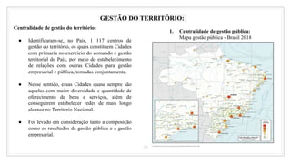28
GESTÃO DO TERRITÓRIO:
Centralidade de gestão do território:
● Identificaram-se, no País, 1 117 centros de
gestão do território, os quais constituem Cidades
com primazia no exercício do comando e gestão
territorial do País, por meio do estabelecimento
de relações com outras Cidades para gestão
empresarial e pública, tomadas conjuntamente.
● Nesse sentido, essas Cidades quase sempre são
aquelas com maior diversidade e quantidade de
oferecimento de bens e serviços, além de
conseguirem estabelecer redes de mais longo
alcance no Território Nacional.
● Foi levado em consideração tanto a composição
como os resultados da gestão pública e a gestão
empresarial.
1. Centralidade de gestão pública:
Mapa gestão pública - Brasil 2018
 