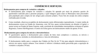 30
COMÉRCIO E SERVIÇOS:
Deslocamentos para compras de vestuário e calçados:
● O deslocamento para compras de vestuário e calçados foi apurado por meio do primeiro quesito do
questionário realizado para a presente pesquisa, o qual indagava quais eram os Municípios mais procurados
pela população para compra de tais artigos para consumo próprio. Ficou fora do escopo da coleta compras
realizadas para revenda.
● Como resultado, observou-se padrões de deslocamento muito diferenciados regionalmente. A maior média de
deslocamentos ocorre no Estado do Amazonas, com 342 km, quase exclusivamente em direção à Capital; a
menor ocorre no Estado de Santa Catarina, onde a profusão de centralidades intermediárias existentes (Capitais
Regionais, Centros Sub-Regionais e Centros de Zona) gerou um deslocamento médio de apenas 36 km.
Deslocamentos para compras de móveis e eletroeletrônicos:
● O questionário apurou o deslocamento para compra de bens mais complexos e custosos, os móveis e
eletroeletrônicos, incluídos os eletrodomésticos e itens de informática.
● O deslocamento médio para o conjunto das Cidades do País foi de 73 km para adquirir eletroeletrônicos e
móveis em outros centros urbanos. Esse número é inferior à distância média percorrida para a aquisição de
vestuário e calçados (78 km).
 