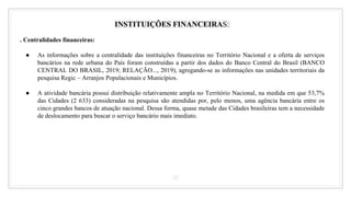 33
INSTITUIÇÕES FINANCEIRAS:
. Centralidades financeiras:
● As informações sobre a centralidade das instituições financeiras no Território Nacional e a oferta de serviços
bancários na rede urbana do País foram construídas a partir dos dados do Banco Central do Brasil (BANCO
CENTRAL DO BRASIL, 2019; RELAÇÃO..., 2019), agregando-se as informações nas unidades territoriais da
pesquisa Regic – Arranjos Populacionais e Municípios.
● A atividade bancária possui distribuição relativamente ampla no Território Nacional, na medida em que 53,7%
das Cidades (2 633) consideradas na pesquisa são atendidas por, pelo menos, uma agência bancária entre os
cinco grandes bancos de atuação nacional. Dessa forma, quase metade das Cidades brasileiras tem a necessidade
de deslocamento para buscar o serviço bancário mais imediato.
 