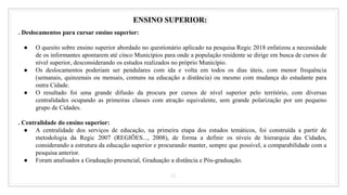 35
ENSINO SUPERIOR:
. Deslocamentos para cursar ensino superior:
● O quesito sobre ensino superior abordado no questionário aplicado na pesquisa Regic 2018 enfatizou a necessidade
de os informantes apontarem até cinco Municípios para onde a população residente se dirige em busca de cursos de
nível superior, desconsiderando os estudos realizados no próprio Município.
● Os deslocamentos poderiam ser pendulares com ida e volta em todos os dias úteis, com menor frequência
(semanais, quinzenais ou mensais, comuns na educação a distância) ou mesmo com mudança do estudante para
outra Cidade.
● O resultado foi uma grande difusão da procura por cursos de nível superior pelo território, com diversas
centralidades ocupando as primeiras classes com atração equivalente, sem grande polarização por um pequeno
grupo de Cidades.
. Centralidade do ensino superior:
● A centralidade dos serviços de educação, na primeira etapa dos estudos temáticos, foi construída a partir de
metodologia da Regic 2007 (REGIÕES..., 2008), de forma a definir os níveis de hierarquia das Cidades,
considerando a estrutura da educação superior e procurando manter, sempre que possível, a comparabilidade com a
pesquisa anterior.
● Foram analisados a Graduação presencial, Graduação a distância e Pós-graduação.
 