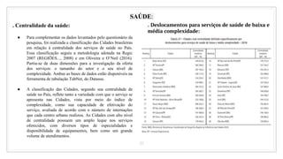 38
SAÚDE:
. Centralidade da saúde:
● Para complementar os dados levantados pelo questionário da
pesquisa, foi realizada a classificação das Cidades brasileiras
em relação à centralidade dos serviços de saúde no País.
Essa classificação seguiu a metodologia adotada na Regic
2007 (REGIÕES..., 2008) e em Oliveira e O’Neil (2016).
Partiu-se de duas dimensões para a investigação da oferta
dos serviços: o tamanho do setor e o seu nível de
complexidade. Ambas as bases de dados estão disponíveis na
ferramenta de tabulação TabNet, do Datasus.
● A classificação das Cidades, segundo sua centralidade de
saúde no País, reflete tanto a variedade com que o serviço se
apresenta nas Cidades, vista por meio do índice de
complexidade, como sua capacidade de efetivação do
serviço, avaliada de acordo com o número de internações
que cada centro urbano realizou. As Cidades com alto nível
de centralidade possuem um amplo leque nos serviços
oferecidos, com diversos tipos de especialidades e
disponibilidade de equipamentos, bem como um grande
volume de atendimentos.
. Deslocamentos para serviços de saúde de baixa e
média complexidade:
 