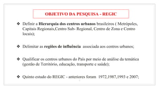 ❖ Definir a Hierarquia dos centros urbanos brasileiros ( Metrópoles,
Capitais Regionais,Centro Sub- Regional, Centro de Zona e Centro
locais);
❖ Delimitar as regiões de influência associada aos centros urbanos;
❖ Qualificar os centros urbanos do País por meio de análise da temática
(gestão de Território, educação, transporte e saúde);
❖ Quinto estudo do REGIC - anteriores foram 1972,1987,1993 e 2007;
4
OBJETIVO DA PESQUISA - REGIC
 
