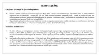 40
INFORMAÇÃO:
. Origem e presença de jornais impressos:
● O nono e último quesito do questionário da pesquisa Regic 2018 solicitava aos informantes que indicassem, dentre os jornais impressos
disponíveis no seu Município, a origem dos que não eram editados localmente, apontando qual a Cidade de origem de cada um.
Diferentemente dos demais quesitos do módulo principal da pesquisa, o informante tinha a possibilidade de responder que não circulavam
jornais impressos de outros Municípios em sua Cidade.
● O questionário aplicado revelou que esse tradicional meio de propagação de notícias tem perdido relevância no estabelecimento de relações
hierárquicas da rede urbana, se tornando ausente em grandes porções do território brasileiro.
. Domínios de Internet:
● Os dados utilizados se restringiram aos domínios “.br”, cuja instituição responsável por seu registro e manutenção é o Comitê Gestor da
Internet no Brasil - CGI. br, por meio de sua entidade executora Registro.br, que cataloga, normatiza e julga os pedidos de domínios novos
em todo Território Nacional. O registro de domínios é aberto a qualquer pessoa ou entidade, exigindo-se um CPF ou CNPJ e um endereço
físico.
● Analisando a distribuição dos dados, das 4 899 Cidades, que são as unidades espaciais da pesquisa Regic 2018, 4 635 possuíam, ao menos,
um domínio no mês de referência, correspondendo a 94,6% do total. Em relação à pesquisa anterior (REGIÕES..., 2008), que se baseava
em dados de 2006, os mesmos números correspondiam a uma cobertura de 3 057 Cidades (ou 62,4%). Percebe-se, portanto, que, nesses 13
anos que separam as duas bases de dados, houve um avanço significativo no número de centros urbanos produzindo conteúdo na Internet,
consistente com o também incremento na quantidade de pessoas que a acessam.
 