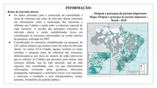 41
INFORMAÇÃO:
. Redes de televisão aberta:
● Os dados utilizados para a construção da centralidade e
áreas de cobertura das redes de televisão aberta consistem
em informações sobre a localização das emissoras e
afiliadas nas Cidades e ainda sobre a cobertura espacial de
cada emissora. A escolha das principais emissoras de
televisão aberta a serem contabilizadas levou em
consideração as emissoras selecionadas na versão anterior
da pesquisa, realizada em 2007.
● Considerando as emissoras contabilizadas na pesquisa, há
185 centros urbanos que emitem sinais de redes de televisão
aberta. As outras 4714 Cidades apenas recebem os sinais
emitidos e integram áreas de cobertura das emissoras,
diferenciando-se por meio do número de redes televisivas
que as cobrem. As Cidades que possuem, pelo menos, uma
emissora afiliada, seja de rede nacional, seja de rede
regional, têm centralidade, uma vez que intermedeiam
informações veiculadas pelas geradoras, adicionam
propaganda, reportagens e noticiários locais e/ou regionais,
e reenviam o resultado a seus telespectadores, sendo,
portanto, formadores de opinião pública.
. Origem e presença de jornais impressos:
Mapa: Origem e presença de jornais impressos -
Brasil - 2018
 