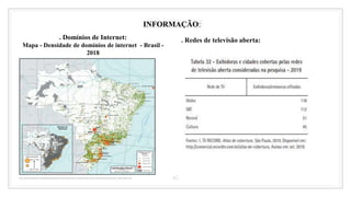 42
INFORMAÇÃO:
. Domínios de Internet:
Mapa - Densidade de domínios de internet - Brasil -
2018
. Redes de televisão aberta:
 