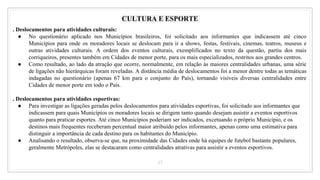 43
CULTURA E ESPORTE
. Deslocamentos para atividades culturais:
● No questionário aplicado nos Municípios brasileiros, foi solicitado aos informantes que indicassem até cinco
Municípios para onde os moradores locais se deslocam para ir a shows, festas, festivais, cinemas, teatros, museus e
outras atividades culturais. A ordem dos eventos culturais, exemplificados no texto da questão, partiu dos mais
corriqueiros, presentes também em Cidades de menor porte, para os mais especializados, restritos aos grandes centros.
● Como resultado, ao lado da atração que ocorre, normalmente, em relação às maiores centralidades urbanas, uma série
de ligações não hierárquicas foram reveladas. A distância média de deslocamentos foi a menor dentre todas as temáticas
indagadas no questionário (apenas 67 km para o conjunto do País), tornando visíveis diversas centralidades entre
Cidades de menor porte em todo o País.
. Deslocamentos para atividades esportivas:
● Para investigar as ligações geradas pelos deslocamentos para atividades esportivas, foi solicitado aos informantes que
indicassem para quais Municípios os moradores locais se dirigem tanto quando desejam assistir a eventos esportivos
quanto para praticar esportes. Até cinco Municípios poderiam ser indicados, excetuando o próprio Município, e os
destinos mais frequentes receberam percentual maior atribuído pelos informantes, apenas como uma estimativa para
distinguir a importância de cada destino para os habitantes do Município.
● Analisando o resultado, observa-se que, na proximidade das Cidades onde há equipes de futebol bastante populares,
geralmente Metrópoles, elas se destacaram como centralidades atrativas para assistir a eventos esportivos.
 