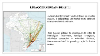 LIGAÇÕES AÉREAS - BRASIL.
-Apesar da interconectividade de todas as grandes
cidades, é apresentado um padrão muito centrado
na metrópole de São Paulo;
-Nas maiores cidades há quantidade de sedes de
instituições financeiras, serviços avançados,
atividades comerciais e industriais diversas,
formando um local de grande geração de fluxos
aéreos.
 