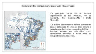 Deslocamentos por transporte rodoviário e hidroviário.
-Os principais centros são os Arranjos
Populacionais de São Paulo/SP, Rio de
Janeiro/RJ, Belo Horizonte/MG e Porto
Alegre/RS;
-Os maiores deslocamentos médios ocorrem em
estados com áreas de ocupação mais esparsa e
mais distante dos centros econômicos do País,
Portanto, possuem uma rede viária pouco
desenvolvida, incluindo a maior parte do
transporte aquaviário do País.
 