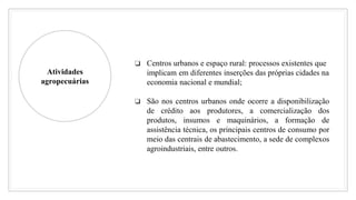 Atividades
agropecuárias
❏ Centros urbanos e espaço rural: processos existentes que
implicam em diferentes inserções das próprias cidades na
economia nacional e mundial;
❏ São nos centros urbanos onde ocorre a disponibilização
de crédito aos produtores, a comercialização dos
produtos, insumos e maquinários, a formação de
assistência técnica, os principais centros de consumo por
meio das centrais de abastecimento, a sede de complexos
agroindustriais, entre outros.
 