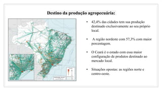 Destino da produção agropecuária:
• 42,4% das cidades tem sua produção
destinado exclusivamente ao seu próprio
local.
• A região nordeste com 57,3% com maior
porcentagem.
• O Ceará é o estado com essa maior
configuração de produtos destinado ao
mercado local.
• Situações opostas: as regiões norte e
centro-oeste.
 