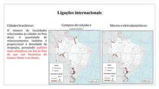 Ligações internacionais
Cidades brasileiras:
O número de localidades
relacionadas às cidades no País
decai. A quantidade de
relacionamentos também é
proporcional à densidade de
ocupação, possuindo padrões
mais complexos no Sul do País
do que nas fronteiras do
Centro-Oeste e no Norte.
Compras de calçado e
vestuário:
Móveis e eletrodomésticos:
 