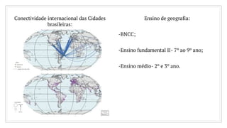 Conectividade internacional das Cidades
brasileiras:
Ensino de geografia:
-BNCC;
-Ensino fundamental II- 7º ao 9º ano;
-Ensino médio- 2º e 3º ano.
 