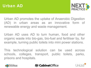 Urban AD Urban AD promotes the uptake of Anaerobic Digestion (AD) in urban areas as an innovative form of renewable energy and waste management. Urban AD uses AD to turn human, food and other organic waste into bio-gas, bio-fuel and fertiliser by, for example, turning public toilets into mini power stations.  This technological solution can be used across schools, colleges, transport, public toilets, parks, prisons and hospitals. 
