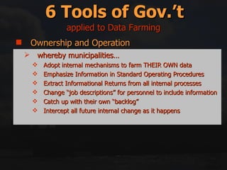 Ownership and Operation Regulation Incentives/Disincentives Education and Information Right swapping Mitigation and Compensation 6 Tools of Gov.’t whereby municipalities… Adopt internal mechanisms to farm THEIR OWN data Emphasize Information in Standard Operating Procedures Extract Informational Returns from all internal processes Change “job descriptions” for personnel to include information Catch up with their own “backlog” Intercept all future internal change as it happens applied to Data Farming 