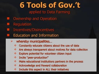 Ownership and Operation Regulation Incentives/Disincentives Education and Information Right swapping Mitigation and Compensation 6 Tools of Gov.’t applied to Data Farming whereby municipalities… Constantly educate citizens about the use of data Are always transparent about motives for data collection Explore potential for volunteer citizen input Incite “peer-production” Make educational institutions partners in the process Acknowledge and Reward collaboration Include this aspect in ALL their initiatives 