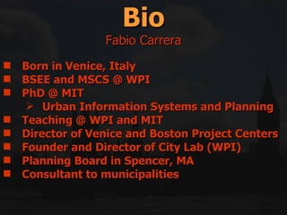 Born in Venice, Italy  BSEE and MSCS @ WPI  PhD @ MIT Urban Information Systems and Planning  Teaching @ WPI and MIT Director of Venice and Boston Project Centers Founder and Director of City Lab (WPI) Planning Board in Spencer, MA Consultant to municipalities Bio Fabio Carrera 