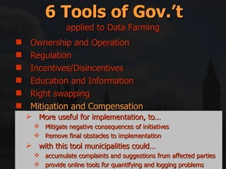 Ownership and Operation Regulation Incentives/Disincentives Education and Information Right swapping Mitigation and Compensation 6 Tools of Gov.’t applied to Data Farming More useful for implementation, to… Mitigate negative consequences of initiatives Remove final obstacles to implementation with this tool municipalities could… accumulate complaints and suggestions from affected parties provide online tools for quantifying and logging problems 