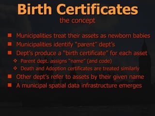 Birth Certificates Municipalities treat their assets as newborn babies Municipalities identify “parent” dept’s Dept’s produce a “birth certificate” for each asset  Parent dept. assigns “name” (and code) Death and Adoption certificates are treated similarly Other dept’s refer to assets by their given name A municipal spatial data infrastructure emerges the concept 