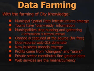Municipal Spatial Data Infrastructures emerge Towns have “plan-ready” information Municipalities stop hunting-and-gathering Information is farmed instead Change is captured at the source (for free) Open-source web-GIS dominate New business models emerge Profits come from “changers” and “users” Private sector contributes fine-grained data Web services are the means/currency Data Farming With the farming of City Knowledge: 