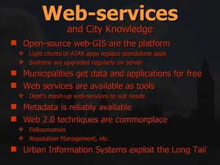 Web-services Open-source web-GIS are the platform Light clients or AJAX apps replace standalone apps Systems are upgraded regularly on server Municipalities get data and applications for free Web services are available as tools Dept’s mash-up web-services to suit needs Metadata is reliably available Web 2.0 techniques are commonplace Folksonomies Reputation Management, etc. Urban Information Systems exploit the Long Tail and City Knowledge 