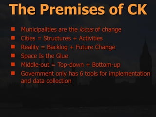 Municipalities are the  locus  of change Cities = Structures + Activities Reality = Backlog + Future Change Space Is the Glue Middle-out = Top-down + Bottom-up Government only has 6 tools for implementation and data collection The Premises of CK 
