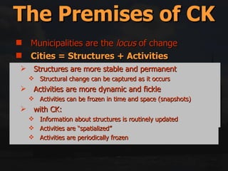 Municipalities are the  locus  of change Cities = Structures + Activities Reality = Backlog + Future Change Space Is the Glue Middle-out = Top-down + Bottom-up Government only has 5 (or so) tools for implementation The Premises of CK “ The Fundamental problem is to decide what the form of a human settlement consists of  […]  […] the chosen ground is the spatiotemporal distribution of human actions and the physical things which are the context of those actions […]”.   Lynch,  Good City Form , p. 48  Structures are more stable and permanent Structural change can be captured as it occurs Activities are more dynamic and fickle Activities can be frozen in time and space (snapshots) with CK: Information about structures is routinely updated Activities are “spatialized” Activities are periodically frozen 