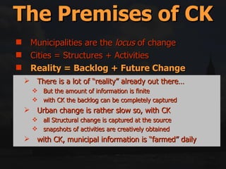 Municipalities are the  locus  of change Cities = Structures + Activities Reality = Backlog + Future Change Space Is the Glue Middle-out = Top-down + Bottom-up Government only has 5 (or so) tools for implementation The Premises of CK There is a lot of “reality” already out there… But the amount of information is finite with CK the backlog can be completely captured Urban change is rather slow so, with CK all Structural change is captured at the source snapshots of activities are creatively obtained  with CK, municipal information is “farmed” daily 