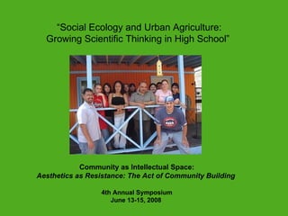 presented “ Social Ecology and Urban Agriculture:   Growing Scientific Thinking in High School”  Community as Intellectual Space: Aesthetics as Resistance: The Act of Community Building   4th Annual Symposium June 13-15, 2008  