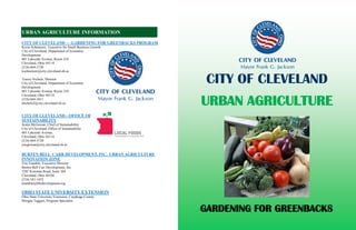 CITY OF CLEVELAND — GARDENING FOR GREENBACKS PROGRAM
Kevin Schmotzer, Executive for Small Business Growth
City of Cleveland, Department of Economic
Development
601 Lakeside Avenue, Room 210
Cleveland, Ohio 44114
(216) 664-3720
kschmotzer@city.cleveland.oh.us
Tracey Nichols, Director
City of Cleveland, Department of Economic
Development
601 Lakeside Avenue, Room 210
Cleveland, Ohio 44114
(216) 664-3611
tnichols2@city.cleveland.oh.us
CITY OF CLEVELAND—OFFICE OF
SUSTAINABILITY
Jenita McGowan, Chief of Sustainability
City of Cleveland, Office of Sustainability
601 Lakeside Avenue,
Cleveland, Ohio 44114
(216) 664-3720
jmcgowan@city.cleveland.oh.us
BURTEN BELL CARR DEVELOPMENT, INC. URBAN AGRICULTURE
INNOVATION ZONE
Tim Tramble, Executive Director
Burten Bell Carr Development, Inc.
7201 Kinsman Road, Suite 104
Cleveland, Ohio 44104
(216) 341-1455
ttramble@bbcdevelopment.org
OHIO STATE UNIVERSITY EXTENSION
Ohio State University Extension, Cuyahoga County
Morgan Taggart, Program Specialist
URBAN AGRICULTURE INFORMATION
URBAN AGRICULTURE
CITY OF CLEVELAND
GARDENING FOR GREENBACKS
 