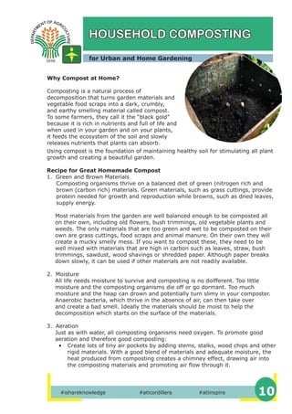 #ishareknowledge #aticordillera #atiinspire 10
HOUSEHOLD COMPOSTING
Why Compost at Home?
Composting is a natural process of
decomposition that turns garden materials and
vegetable food scraps into a dark, crumbly,
and earthy smelling material called compost.
To some farmers, they call it the “black gold”
because it is rich in nutrients and full of life and
when used in your garden and on your plants,
it feeds the ecosystem of the soil and slowly
releases nutrients that plants can absorb.
for Urban and Home Gardening
Using compost is the foundation of maintaining healthy soil for stimulating all plant
growth and creating a beautiful garden.
Recipe for Great Homemade Compost
1. Green and Brown Materials
Composting organisms thrive on a balanced diet of green (nitrogen rich and
brown (carbon rich) materials. Green materials, such as grass cuttings, provide
protein needed for growth and reproduction while browns, such as dried leaves,
supply energy.
Most materials from the garden are well balanced enough to be composted all
on their own, including old flowers, bush trimmings, old vegetable plants and
weeds. The only materials that are too green and wet to be composted on their
own are grass cuttings, food scraps and animal manure. On their own they will
create a mucky smelly mess. If you want to compost these, they need to be
well mixed with materials that are high in carbon such as leaves, straw, bush
trimmings, sawdust, wood shavings or shredded paper. Although paper breaks
down slowly, it can be used if other materials are not readily available.
2. Moisture
All life needs moisture to survive and composting is no doifferent. Too little
moisture and the composting organisms die off or go dormant. Too much
moisture and the heap can drown and potentially turn slimy in your composter.
Anaerobic bacteria, which thrive in the absence of air, can then take over
and create a bad smell. Ideally the materials should be moist to help the
decomposition which starts on the surface of the materials.
3. Aeration
Just as with water, all composting organisms need oxygen. To promote good
aeration and therefore good composting:
• Create lots of tiny air pockets by adding stems, stalks, wood chips and other
rigid materials. With a good blend of materials and adequate moisture, the
heat produced from composting creates a chimney effect, drawing air into
the composting materials and promoting air flow through it.
 