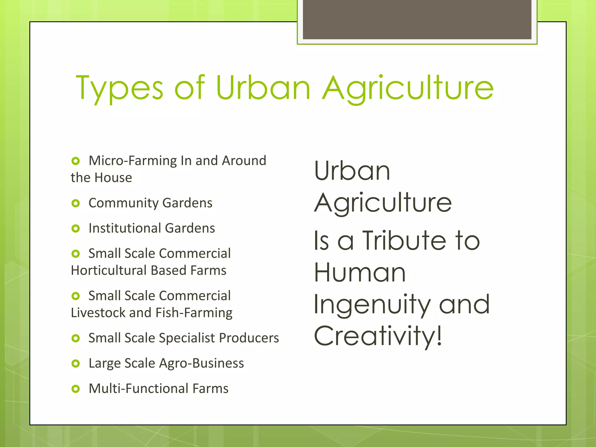 Types of Urban AgricultureMicro-Farming In and Around the HouseCommunity GardensInstitutional GardensSmall Scale Commercial Horticultural Based FarmsSmall Scale Commercial Livestock and Fish-FarmingSmall Scale Specialist ProducersLarge Scale Agro-BusinessMulti-Functional FarmsUrban Agriculture Is a Tribute to Human Ingenuity and Creativity!