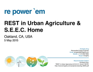 re power `em
REST in Urban Agriculture &
S.E.E.C. Home
Oakland, CA, USA
5 May 2015
Kimberly King
Renewable Energy Engineer
Email: kimgerly@kimgerly.com
Mobile: +1 415 832 9084
Skype: kimgerly
Recommended Citation
Kimberly King,
“REST in Urban Agriculture & S.E.E.C. Home” (2015).
http://www.kimgerly.com/projects/urbanAg+SEEK.pdf
 