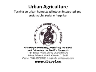Urban Agriculture
Turning an urban homestead into an integrated and
           sustainable, social enterprise.




      Restoring Community, Protecting the Land
         and Informing the Earth’s Stewards
          114 Upper Prince Street, Charlottetown
          Prince Edward Island, Canada C1A4S3
     Phone: (902) 367-0390; E-mail: ibs_pei@yahoo.com
                www.ibspei.ca
 