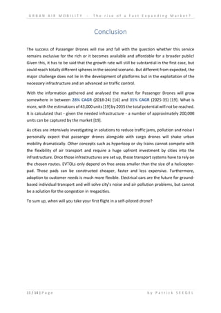 U R B A N A I R M O B I L I T Y - T h e r i s e o f a F a s t E x p a n d i n g M a r k e t ?
11 / 14 | P a g e b y P a t r i c k S E E G E L
Conclusion
The success of Passenger Drones will rise and fall with the question whether this service
remains exclusive for the rich or it becomes available and affordable for a broader public!
Given this, it has to be said that the growth rate will still be substantial in the first case, but
could reach totally different spheres in the second scenario. But different from expected, the
major challenge does not lie in the development of platforms but in the exploitation of the
necessary infrastructure and an advanced air traffic control.
With the information gathered and analysed the market for Passenger Drones will grow
somewhere in between 28% CAGR (2018-24) [16] and 35% CAGR (2025-35) [19]. What is
more, with the estimations of 43,000 units [19] by 2035 the total potential will not be reached.
It is calculated that - given the needed infrastructure - a number of approximately 200,000
units can be captured by the market [19].
As cities are intensively investigating in solutions to reduce traffic jams, pollution and noise I
personally expect that passenger drones alongside with cargo drones will shake urban
mobility dramatically. Other concepts such as hyperloop or sky trains cannot compete with
the flexibility of air transport and require a huge upfront investment by cities into the
infrastructure. Once those infrastructures are set up, those transport systems have to rely on
the chosen routes. EVTOLs only depend on free areas smaller than the size of a helicopter-
pad. Those pads can be constructed cheaper, faster and less expensive. Furthermore,
adoption to customer needs is much more flexible. Electrical cars are the future for ground-
based individual transport and will solve city’s noise and air pollution problems, but cannot
be a solution for the congestion in megacities.
To sum up, when will you take your first flight in a self-piloted drone?
 