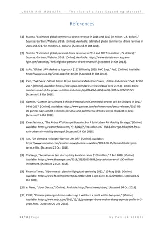 U R B A N A I R M O B I L I T Y - T h e r i s e o f a F a s t E x p a n d i n g M a r k e t ?
13 / 14 | P a g e b y P a t r i c k S E E G E L
References
[1] Statista, “Estimated global commercial drone revenue in 2016 and 2017 (in million U.S. dollars),”
Sources: Gartner; Website, 2018. [Online]. Available: Estimated global commercial drone revenue in
2016 and 2017 (in million U.S. dollars). [Accessed 24 Oct 2018].
[2] Statista, “Estimated global personal drone revenue in 2016 and 2017 (in million U.S. dollars),”
Sources: Gartner; Website, 2018. [Online]. Available: https://www-statista-com.ezp.em-
lyon.com/statistics/740419/global-personal-drone-revenue/. [Accessed 24 Oct 2018].
[3] AIAA, “Global UAV Market to Approach $127 Billion by 2020, PwC Says,” PwC, [Online]. Available:
https://www.aiaa.org/Detail.aspx?id=33690. [Accessed 24 Oct 2018].
[4] PwC, “PwC Sees US$9.46 Billion Drone Solutions Market for Power, Utilities Industries,” PwC, 12 Oct
2017. [Online]. Available: https://press.pwc.com/News-releases/pwc-sees-us-9.46-billion-drone-
solutions-market-for-power--utilities-industries/s/d0f440b0-d80d-4e98-b05f-bcd7fa9152a9.
[Accessed 13 Oct 2018].
[5] Gartner, “Gartner Says Almost 3 Million Personal and Commercial Drones Will Be Shipped in 2017,”
9 Feb 2017. [Online]. Available: https://www.gartner.com/en/newsroom/press-releases/2017-02-
09-gartner-says-almost-3-million-personal-and-commercial-drones-will-be-shipped-in-2017.
[Accessed 15 Oct 2018].
[6] CleanTechnica, “The Airbus A³ Altiscope Blueprint For A Safe Urban Air Mobility Strategy,” [Online].
Available: https://cleantechnica.com/2018/09/05/the-airbus-a%C2%B3-altiscope-blueprint-for-a-
safe-urban-air-mobility-strategy/. [Accessed 24 Oct 2018].
[7] AIN, “On-demand Helicopter Service Lifts Off,” [Online]. Available:
https://www.ainonline.com/aviation-news/business-aviation/2018-08-15/demand-helicopter-
service-lifts. [Accessed 22 Oct 2018].
[8] TheVerge, “Secretive air taxi startup Joby Aviation raises $100 million,” 1 Feb 2018. [Online].
Available: https://www.theverge.com/2018/2/1/16959698/joby-aviation-evtol-100-million-
investment. [Accessed 24 Oct 2018].
[9] FinancialTimes, “Uber reveals plans for flying taxi-service by 2023,” 10 May 2018. [Online].
Available: https://www.ft.com/content/6a22efb0-540d-11e8-b3ee-41e0209208ec. [Accessed 22
Oct 2018].
[10] e. News, “Uber Elevate,” [Online]. Available: http://evtol.news/uber/. [Accessed 24 Oct 2018].
[11] CNBC, “Chinese passenger drone maker says it will turn a profit within two years,” [Online].
Available: https://www.cnbc.com/2017/12/11/passenger-drone-maker-ehang-expects-profits-in-2-
years.html. [Accessed 20 Dec 2018].
 