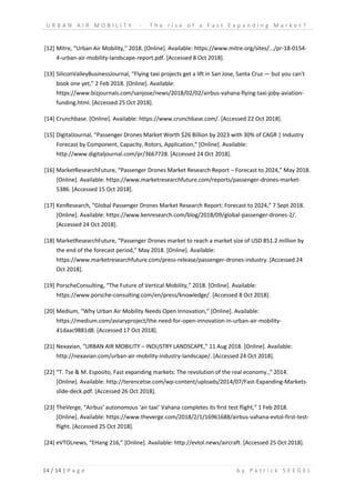 U R B A N A I R M O B I L I T Y - T h e r i s e o f a F a s t E x p a n d i n g M a r k e t ?
14 / 14 | P a g e b y P a t r i c k S E E G E L
[12] Mitre, “Urban Air Mobility,” 2018. [Online]. Available: https://www.mitre.org/sites/.../pr-18-0154-
4-urban-air-mobility-landscape-report.pdf. [Accessed 8 Oct 2018].
[13] SiliconValleyBusinessJournal, “Flying taxi projects get a lift in San Jose, Santa Cruz — but you can't
book one yet,” 2 Feb 2018. [Online]. Available:
https://www.bizjournals.com/sanjose/news/2018/02/02/airbus-vahana-flying-taxi-joby-aviation-
funding.html. [Accessed 25 Oct 2018].
[14] Crunchbase. [Online]. Available: https://www.crunchbase.com/. [Accessed 22 Oct 2018].
[15] DigitalJournal, “Passenger Drones Market Worth $26 Billion by 2023 with 30% of CAGR | Industry
Forecast by Component, Capacity, Rotors, Application,” [Online]. Available:
http://www.digitaljournal.com/pr/3667728. [Accessed 24 Oct 2018].
[16] MarketResearchFuture, “Passenger Drones Market Research Report – Forecast to 2024,” May 2018.
[Online]. Available: https://www.marketresearchfuture.com/reports/passenger-drones-market-
5386. [Accessed 15 Oct 2018].
[17] KenResearch, “Global Passenger Drones Market Research Report: Forecast to 2024,” 7 Sept 2018.
[Online]. Available: https://www.kenresearch.com/blog/2018/09/global-passenger-drones-2/.
[Accessed 24 Oct 2018].
[18] MarketResearchFuture, “Passenger Drones market to reach a market size of USD 851.2 million by
the end of the forecast period,” May 2018. [Online]. Available:
https://www.marketresearchfuture.com/press-release/passenger-drones-industry. [Accessed 24
Oct 2018].
[19] PorscheConsulting, “The Future of Vertical Mobility,” 2018. [Online]. Available:
https://www.porsche-consulting.com/en/press/knowledge/. [Accessed 8 Oct 2018].
[20] Medium, “Why Urban Air Mobility Needs Open Innovation,” [Online]. Available:
https://medium.com/aviaryproject/the-need-for-open-innovation-in-urban-air-mobility-
41daac9881d8. [Accessed 17 Oct 2018].
[21] Nexavian, “URBAN AIR MOBILITY – INDUSTRY LANDSCAPE,” 11 Aug 2018. [Online]. Available:
http://nexavian.com/urban-air-mobility-industry-landscape/. [Accessed 24 Oct 2018].
[22] “T. Tse & M. Esposito, Fast expanding markets: The revolution of the real economy.,” 2014.
[Online]. Available: http://terencetse.com/wp-content/uploads/2014/07/Fast-Expanding-Markets-
slide-deck.pdf. [Accessed 26 Oct 2018].
[23] TheVerge, “Airbus’ autonomous ‘air taxi’ Vahana completes its first test flight,” 1 Feb 2018.
[Online]. Available: https://www.theverge.com/2018/2/1/16961688/airbus-vahana-evtol-first-test-
flight. [Accessed 25 Oct 2018].
[24] eVTOLnews, “EHang 216,” [Online]. Available: http://evtol.news/aircraft. [Accessed 25 Oct 2018].
 