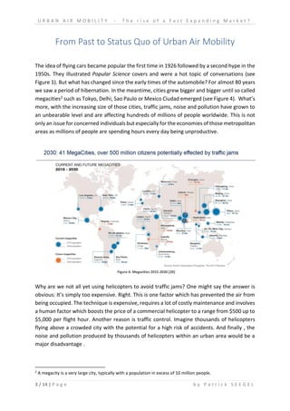 U R B A N A I R M O B I L I T Y - T h e r i s e o f a F a s t E x p a n d i n g M a r k e t ?
3 / 14 | P a g e b y P a t r i c k S E E G E L
From Past to Status Quo of Urban Air Mobility
The idea of flying cars became popular the first time in 1926 followed by a second hype in the
1950s. They illustrated Popular Science covers and were a hot topic of conversations (see
Figure 1). But what has changed since the early times of the automobile? For almost 80 years
we saw a period of hibernation. In the meantime, cities grew bigger and bigger until so called
megacities2 such as Tokyo, Delhi, Sao Paulo or Mexico Ciudad emerged (see Figure 4). What’s
more, with the increasing size of those cities, traffic jams, noise and pollution have grown to
an unbearable level and are affecting hundreds of millions of people worldwide. This is not
only an issue for concerned individuals but especially for the economies of those metropolitan
areas as millions of people are spending hours every day being unproductive.
Why are we not all yet using helicopters to avoid traffic jams? One might say the answer is
obvious: It’s simply too expensive. Right. This is one factor which has prevented the air from
being occupied. The technique is expensive, requires a lot of costly maintenance and involves
a human factor which boosts the price of a commercial helicopter to a range from $500 up to
$5,000 per flight hour. Another reason is traffic control. Imagine thousands of helicopters
flying above a crowded city with the potential for a high risk of accidents. And finally , the
noise and pollution produced by thousands of helicopters within an urban area would be a
major disadvantage .
2
A megacity is a very large city, typically with a population in excess of 10 million people.
Figure 4: Megacities 2015-2030 [20]
 