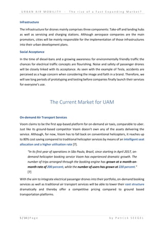 U R B A N A I R M O B I L I T Y - T h e r i s e o f a F a s t E x p a n d i n g M a r k e t ?
5 / 14 | P a g e b y P a t r i c k S E E G E L
Infrastructure
The infrastructure for drones mainly comprises three components: Take-off and landing hubs
as well as servicing and charging stations. Although aerospace companies are the main
promotors, cities will be mainly responsible for the implementation of those infrastructures
into their urban development plans.
Social Acceptance
In the time of diesel-bans and a growing awareness for environmentally friendly traffic the
chances for electrical traffic concepts are flourishing. Noise and safety of passenger drones
will be closely linked with its acceptance. As seen with the example of Tesla, accidents are
perceived as a huge concern when considering the image and faith in a brand. Therefore, we
will see long periods of prototyping and testing before companies finally launch their services
for everyone’s use.
The Current Market for UAM
On-demand Air Transport Services
Voom claims to be the first app-based platform for on-demand air taxis, comparable to uber.
Just like its ground-based competitor Voom doesn’t own any of the assets delivering the
service. Although, for now, Voom has to fall back on conventional helicopters, it reaches up
to 80% cost saving compared to traditional helicopter services by means of an intelligent seat
allocation and a higher utilisation rate [7].
“In its first year of operations in São Paulo, Brazil, since starting in April 2017, on-
demand helicopter booking service Voom has experienced dramatic growth. The
number of trips arranged through the booking engine has grown at a month-on-
month rate of 200 percent, while the number of users has grown at 220 percent.”
[7]
With the aim to integrate electrical passenger drones into their portfolio, on-demand booking
services as well as traditional air transport services will be able to lower their cost structure
dramatically and thereby offer a competitive pricing compared to ground based
transportation platforms.
 