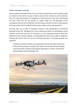 U R B A N A I R M O B I L I T Y - T h e r i s e o f a F a s t E x p a n d i n g M a r k e t ?
6 / 14 | P a g e b y P a t r i c k S E E G E L
Platform Developer Landscape
As the market for passenger drones is just in its infancy, typical factors such as revenue, profit
or number of units sold do not give a realistic picture of the market size and its potential.
Thus, this study concentrates its investigation on two dimensions: First, how much funding
has been raised over the last decades to support flying cars and passenger drones
development with the aim to bring them into the market, and second, what are the prognosis
for the passenger drone market by leading market analysts and consulting agencies.
Currently there are at least 19 companies involved in the development of commercial
passenger drones [8]. Big legacy firms such as Boeing and Airbus are developing in-house
platforms and at the same time are investing in or even acquiring start-ups to open their
portfolio for new innovative designs. In parallel global tech-firms such as Uber or Google are
attacking the branch from the side by investing themselves in promising upstarts (see
appendix).
“Hundreds of millions of dollars are pouring into start-ups that hope to build new
kinds of small, passenger-carrying aircraft. Dozens of new ventures have emerged
in just the last few months pursuing various approaches to “electric, vertical take-
off and landing” (Evtol) technology.” [9]
Figure 7: Vahana by A³ (Airbus) [23]
 