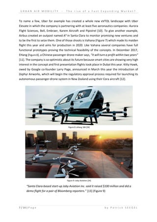 U R B A N A I R M O B I L I T Y - T h e r i s e o f a F a s t E x p a n d i n g M a r k e t ?
7 / 14 | P a g e b y P a t r i c k S E E G E L
To name a few, Uber for example has created a whole new eVTOL landscape with Uber
Elevate in which the company is partnering with at least five aeronautics companies: Aurora
Flight Sciences, Bell, Embraer, Karem Aircraft and Pipistrel [10]. To give another example,
Airbus created an outpost named A³ in Santa Clara to monitor promising new ventures and
to be the first to seize them. One of those shoots is Vahana (Figure 7) which made its maiden
flight this year and aims for production in 2020. Like Vahana several companies have full
functional prototypes proving the technical feasibility of the concepts. In December 2017,
EHang (Figure 8), a Chinese passenger drone maker says, “it will turn a profit within two years”
[11]. The company is so optimistic about its future because smart cities are showing very high
interest in the concept and first presentation flights took place in Dubai this year. Kitty Hawk,
owed by Google co-founder Larry Page, announced in March this year the introduction of
Zephyr Airworks, which will begin the regulatory approval process required for launching its
autonomous passenger-drone system in New Zealand using their Cora aircraft [12].
“Santa Clara-based start-up Joby Aviation Inc. said it raised $100 million and did a
demo flight for a pair of Bloomberg reporters.” [13] (Figure 9)
Figure 8: eHang 184 [24]
Figure 9: Joby Aviation [24]
 