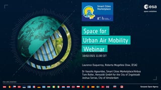 ESA UNCLASSIFIED
ESA UNCLASSIFIED
Space for
Webinar
10/02/2021 11:00 CET
Laurence Duquerroy, Roberta Mugellesi Dow, (ESA)
Dr Vassilis Agouridas, Smart Cities Marketplace/Airbus
Tom Roller, Hensoldt GmbH for the City of Ingolstadt
Joshua Serrao, City of Amsterdam
Urban Air Mobility
 