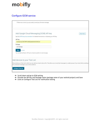 
Configure GCM service  
➔ Scroll down and go to GCM setting.
➔ Provide the API key and Package name (package name of your android project) and Save
➔ Click on Configure Test List for notification testing
BrainBox Network. Copyright@2015. All rights reserved
 