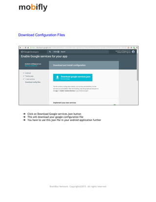  
Download Configuration Files  
➔ Click on Download Google‐services.json button
➔ This will download your google configuration file
➔ You have to use this json file in your android application further
BrainBox Network. Copyright@2015. All rights reserved
 